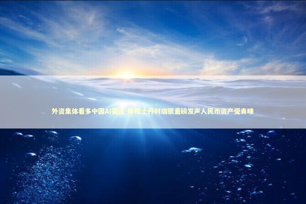 外资集体看多中国AI赛道-摩根士丹利瑞银重磅发声人民币资产受青睐 新闻