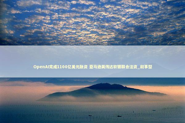 OpenAI完成1100亿美元融资 亚马逊英伟达软银联合注资_叙事型 新闻