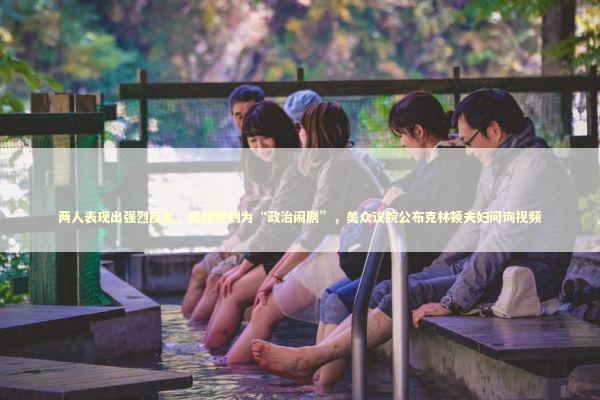 两人表现出强烈反差，美媒讽刺为“政治闹剧”，美众议院公布克林顿夫妇问询视频 新闻