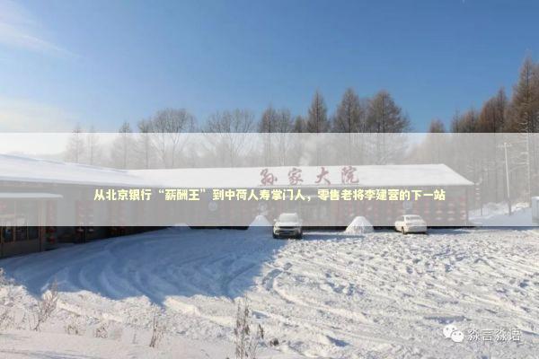 从北京银行“薪酬王”到中荷人寿掌门人，零售老将李建营的下一站 新闻