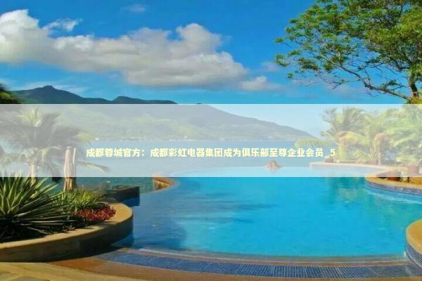 成都蓉城官方：成都彩虹电器集团成为俱乐部至尊企业会员_5 新闻