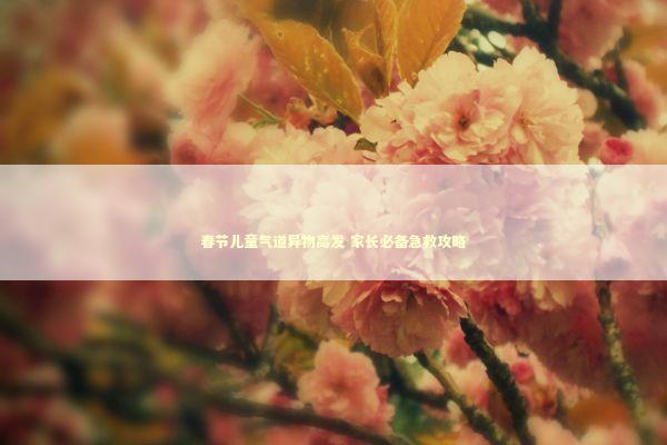 春节儿童气道异物高发 家长必备急救攻略 新闻