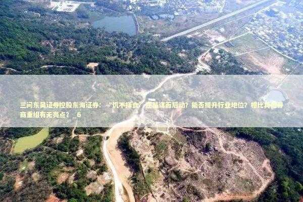 三问东吴证券控股东海证券：“饥不择食”还是谋而后动？能否提升行业地位？相比其他券商重组有无亮点？_6 新闻