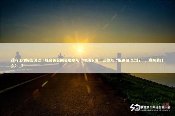 政府工作报告深读｜社会综合融资成本从“推动下降”调整为“促进低位运行”，意味着什么？_2 新闻