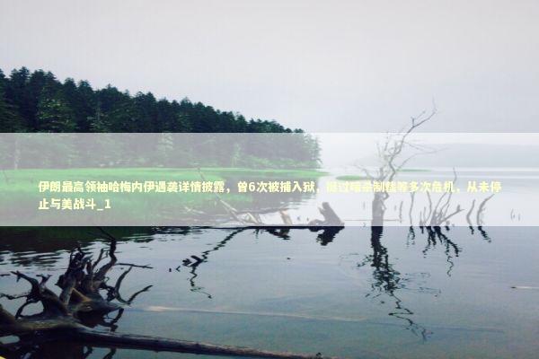 伊朗最高领袖哈梅内伊遇袭详情披露，曾6次被捕入狱，挺过暗杀制裁等多次危机，从未停止与美战斗_1 新闻