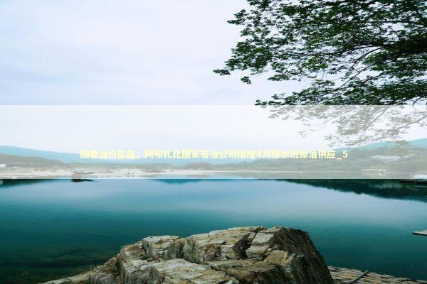 随着油价走高，阿布扎比国家石油公司增加4月穆尔班原油供应_5 新闻