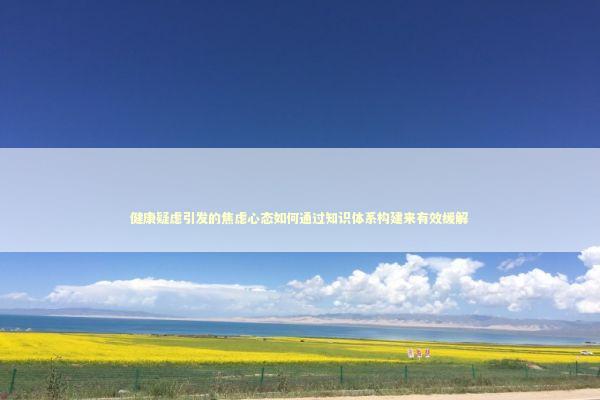 健康疑虑引发的焦虑心态如何通过知识体系构建来有效缓解 健康养生