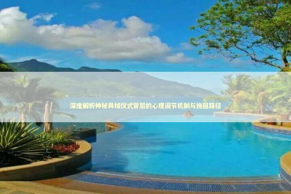 深度解析神秘异域仪式背后的心理调节机制与挽回路径